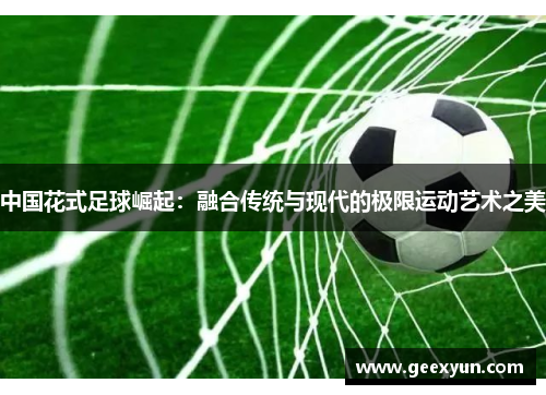 中国花式足球崛起：融合传统与现代的极限运动艺术之美
