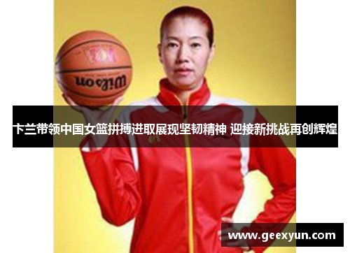 卞兰带领中国女篮拼搏进取展现坚韧精神 迎接新挑战再创辉煌