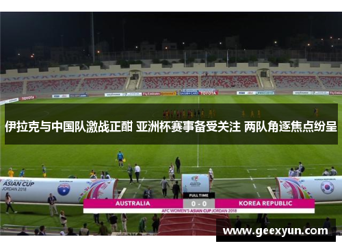 伊拉克与中国队激战正酣 亚洲杯赛事备受关注 两队角逐焦点纷呈