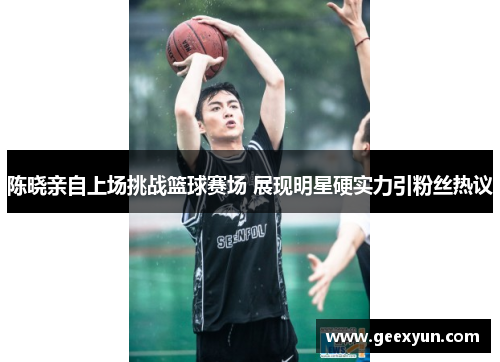 陈晓亲自上场挑战篮球赛场 展现明星硬实力引粉丝热议